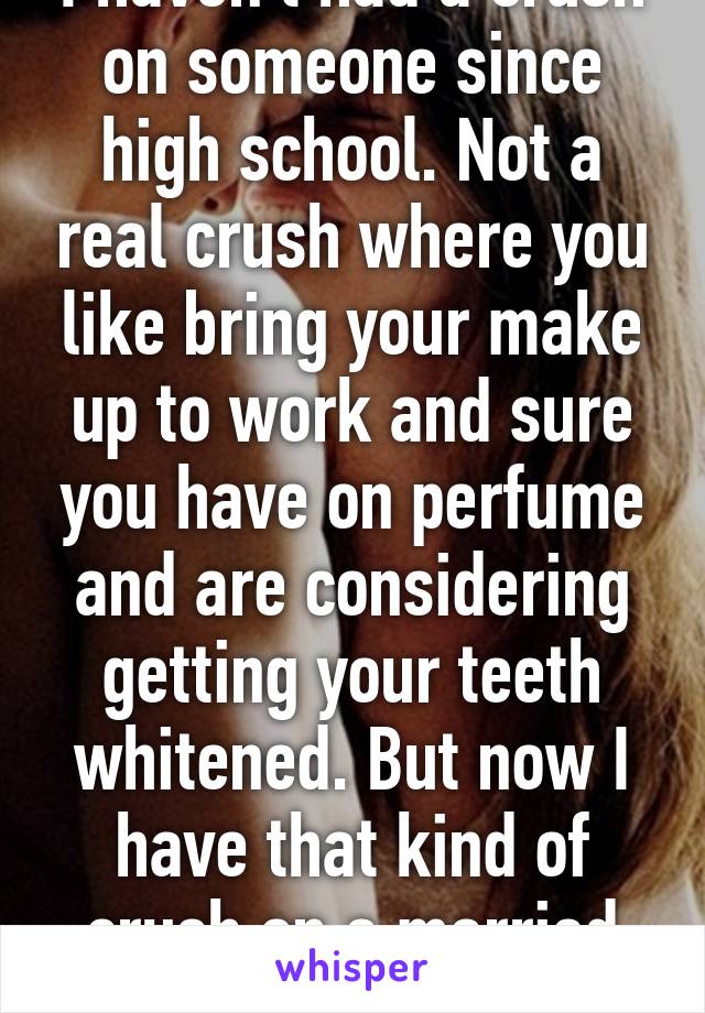 I haven't had a crush on someone since high school. Not a real crush where you like bring your make up to work and sure you have on perfume and are considering getting your teeth whitened. But now I have that kind of crush on a married man/coworker...