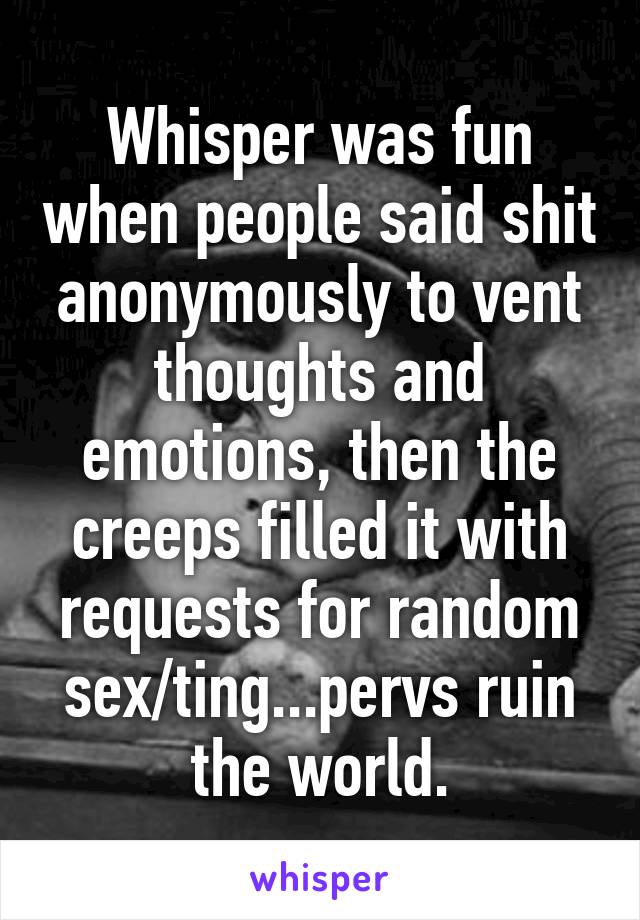 Whisper was fun when people said shit anonymously to vent thoughts and emotions, then the creeps filled it with requests for random sex/ting...pervs ruin the world.