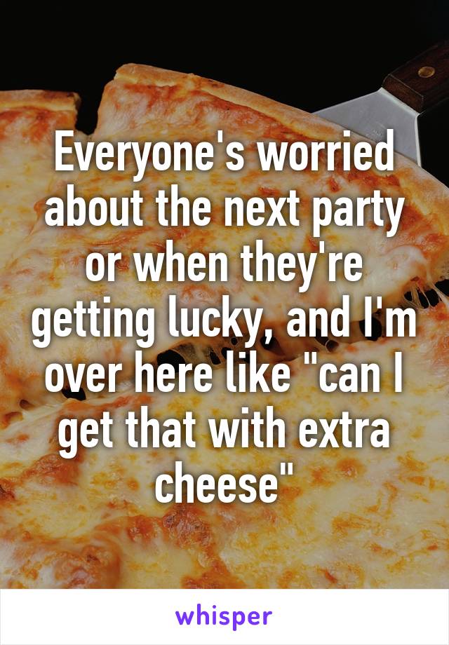 Everyone's worried about the next party or when they're getting lucky, and I'm over here like "can I get that with extra cheese"