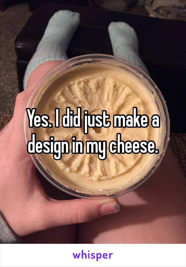 Yes. I did just make a design in my cheese.