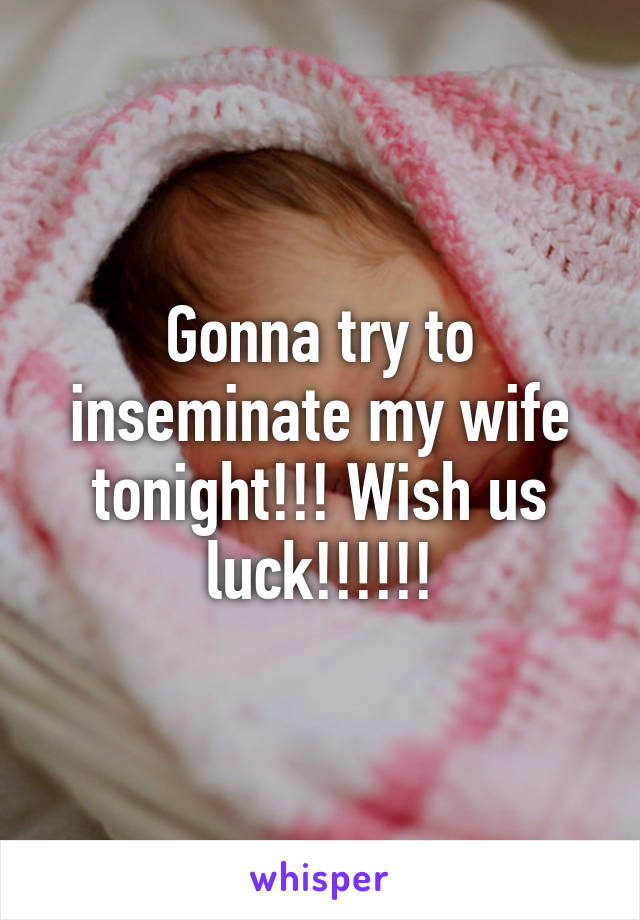 Gonna try to inseminate my wife tonight!!! Wish us luck!!!!!!