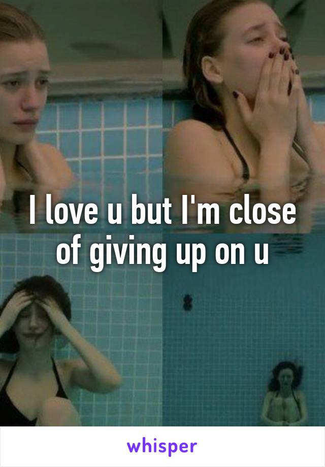 I love u but I'm close of giving up on u