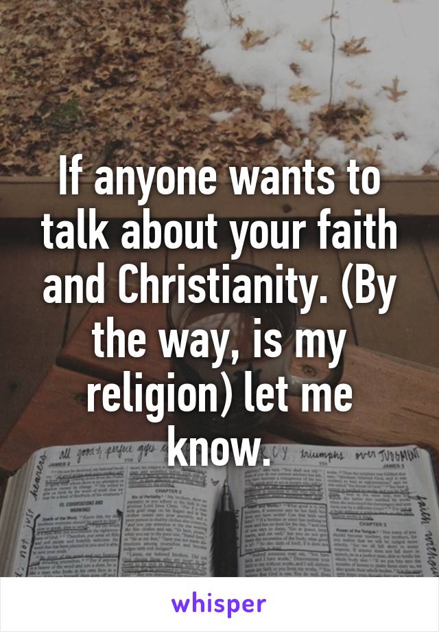 If anyone wants to talk about your faith and Christianity. (By the way, is my religion) let me know.