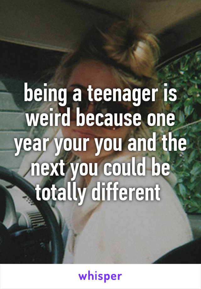 being a teenager is weird because one year your you and the next you could be totally different 