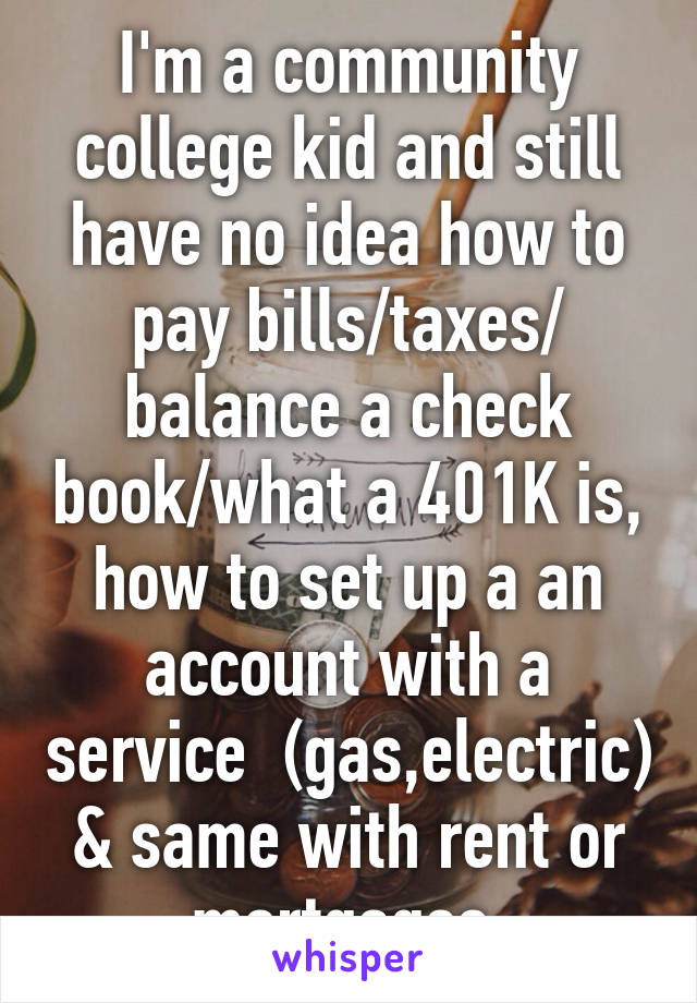 I'm a community college kid and still have no idea how to pay bills/taxes/ balance a check book/what a 401K is, how to set up a an account with a service  (gas,electric) & same with rent or mortgages.