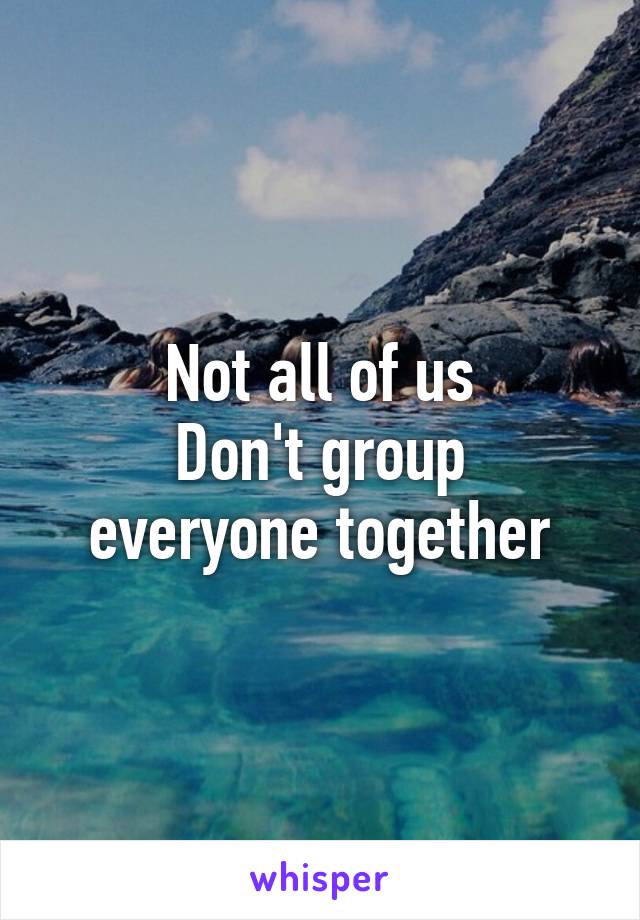 Not all of us
Don't group everyone together