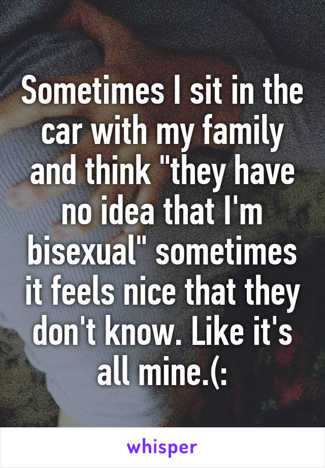 Sometimes I sit in the car with my family and think "they have no idea that I'm bisexual" sometimes it feels nice that they don't know. Like it's all mine.(: