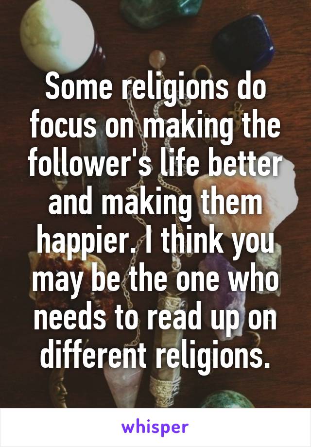 Some religions do focus on making the follower's life better and making them happier. I think you may be the one who needs to read up on different religions.