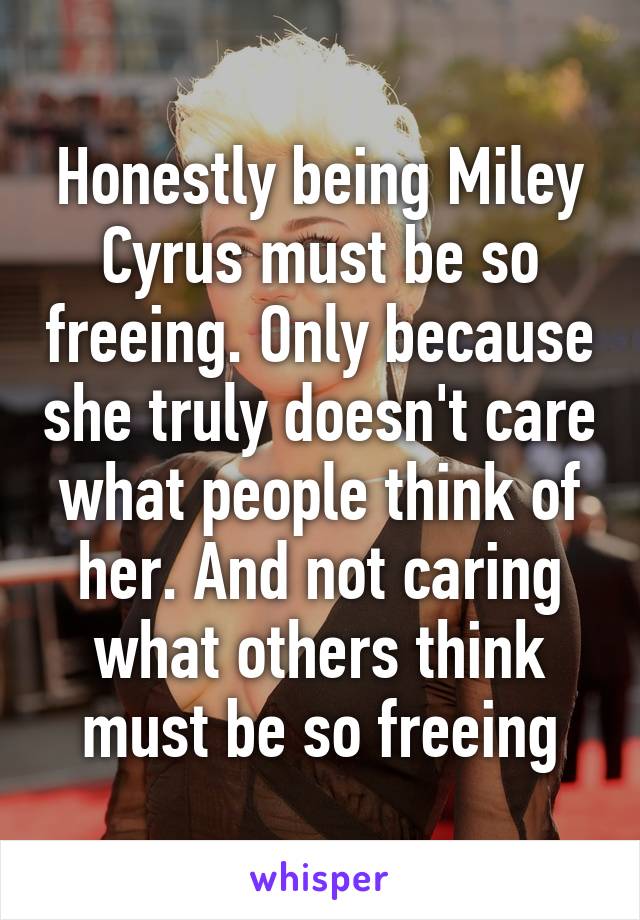 Honestly being Miley Cyrus must be so freeing. Only because she truly doesn't care what people think of her. And not caring what others think must be so freeing