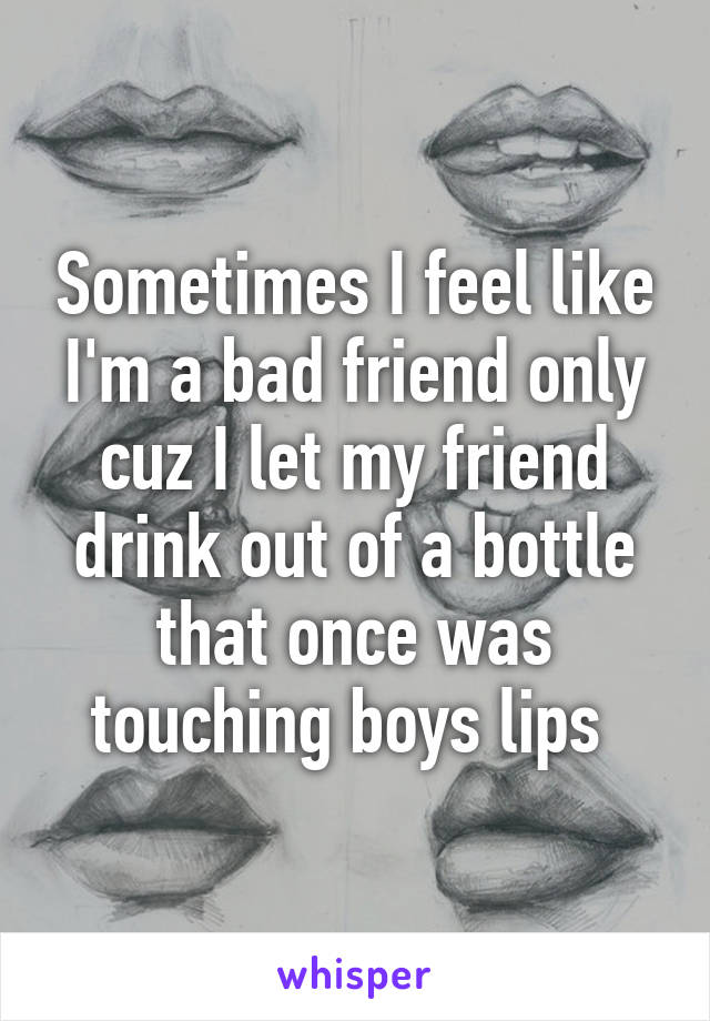 Sometimes I feel like I'm a bad friend only cuz I let my friend drink out of a bottle that once was touching boys lips 