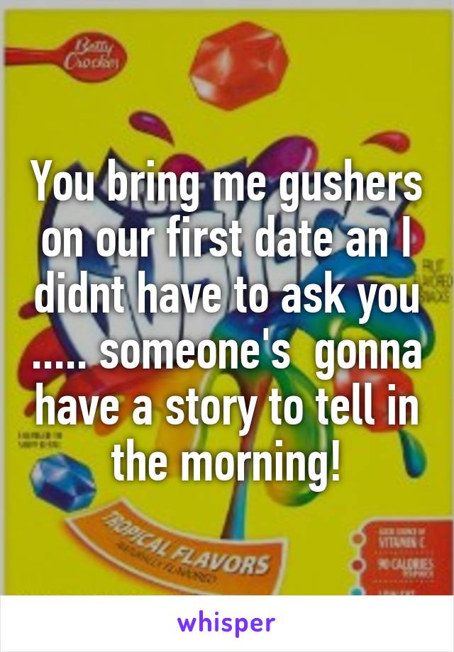 You bring me gushers on our first date an I didnt have to ask you ..... someone's  gonna have a story to tell in the morning!