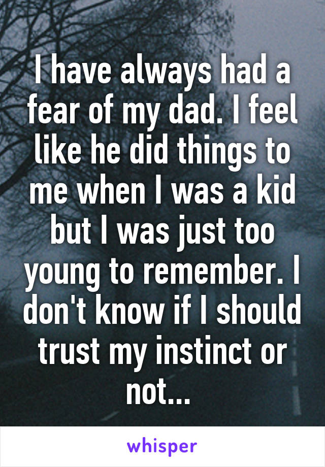 I have always had a fear of my dad. I feel like he did things to me when I was a kid but I was just too young to remember. I don't know if I should trust my instinct or not... 