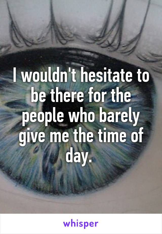 I wouldn't hesitate to be there for the people who barely give me the time of day. 