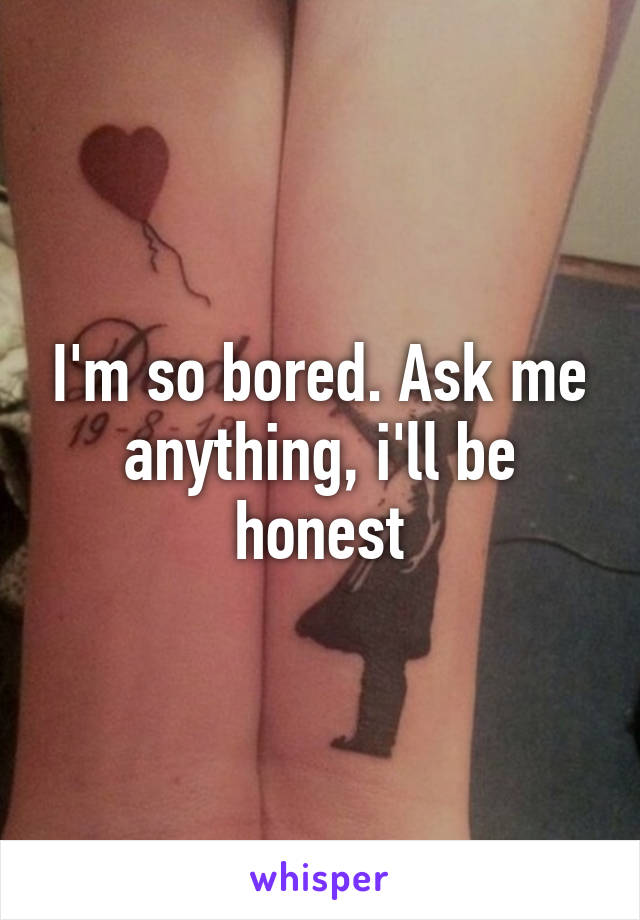 I'm so bored. Ask me anything, i'll be honest