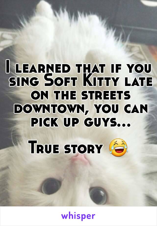 I learned that if you sing Soft Kitty late on the streets downtown, you can pick up guys...

True story 😂