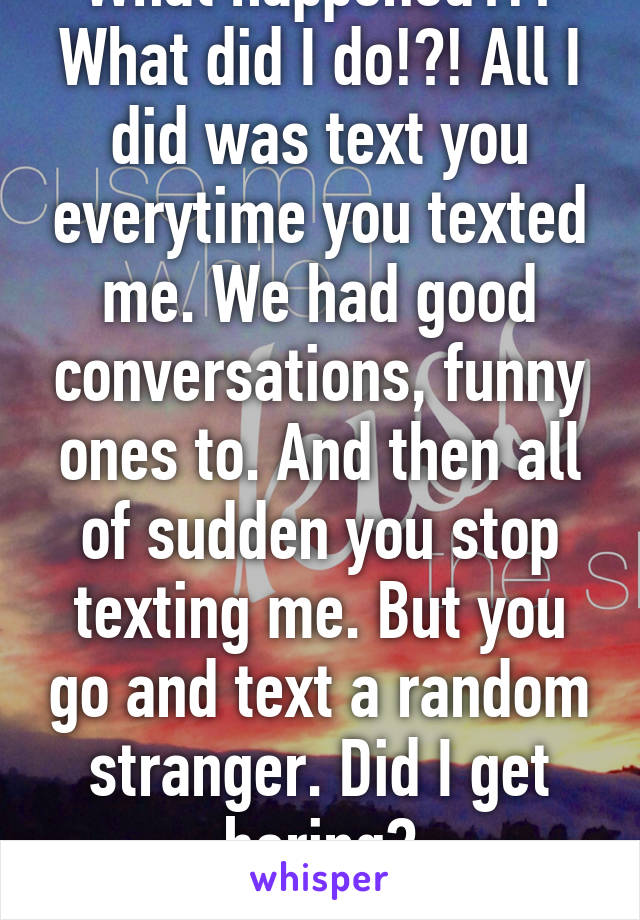 What happened?!? What did I do!?! All I did was text you everytime you texted me. We had good conversations, funny ones to. And then all of sudden you stop texting me. But you go and text a random stranger. Did I get boring? Annoying?ughh :(