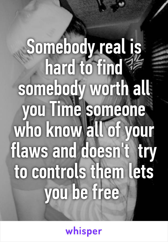 Somebody real is hard to find somebody worth all you Time someone who know all of your flaws and doesn't  try to controls them lets you be free 