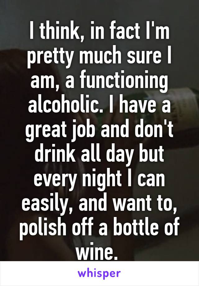 I think, in fact I'm pretty much sure I am, a functioning alcoholic. I have a great job and don't drink all day but every night I can easily, and want to, polish off a bottle of wine. 