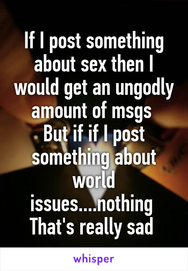 If I post something about sex then I would get an ungodly amount of msgs 
But if if I post something about world issues....nothing 
That's really sad 