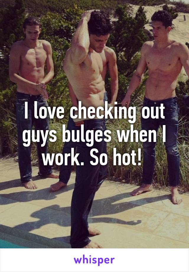 I love checking out guys bulges when I work. So hot! 