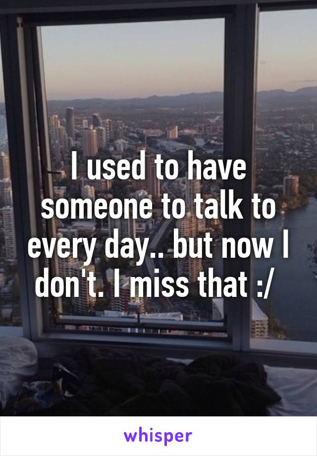 I used to have someone to talk to every day.. but now I don't. I miss that :/ 