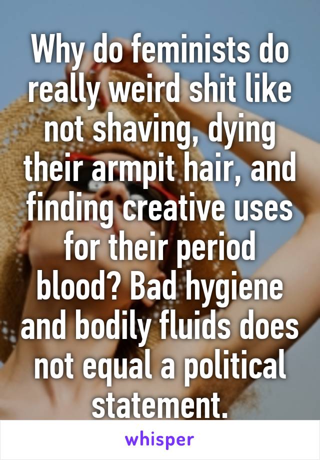 Why do feminists do really weird shit like not shaving, dying their armpit hair, and finding creative uses for their period blood? Bad hygiene and bodily fluids does not equal a political statement.