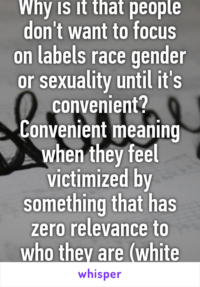 Why is it that people don't want to focus on labels race gender or sexuality until it's convenient? Convenient meaning when they feel victimized by something that has zero relevance to who they are (white black gay female etc