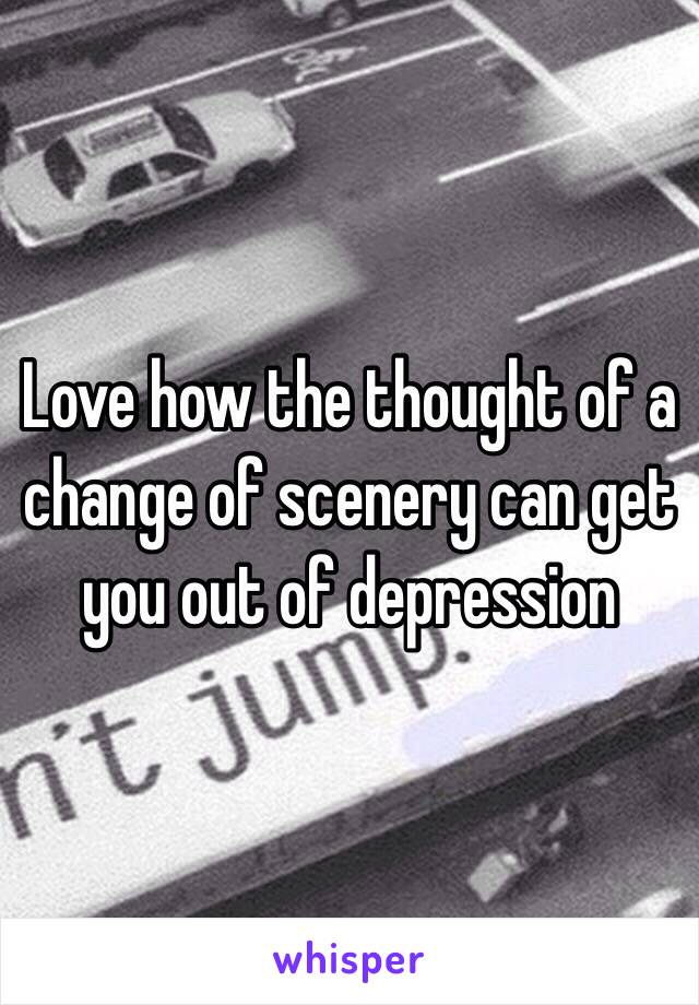 Love how the thought of a change of scenery can get you out of depression 