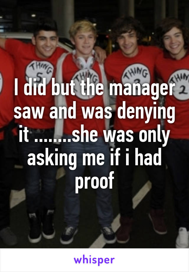 I did but the manager saw and was denying it ........she was only asking me if i had proof