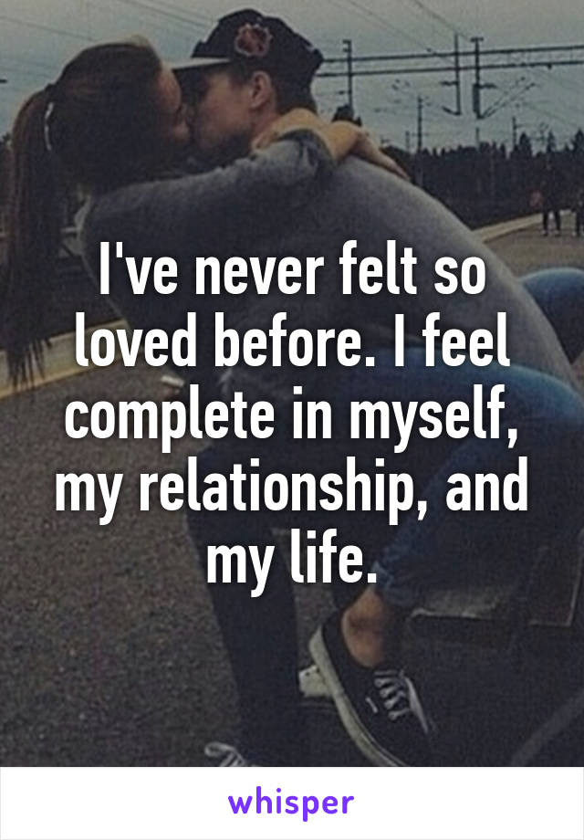 I've never felt so loved before. I feel complete in myself, my relationship, and my life.