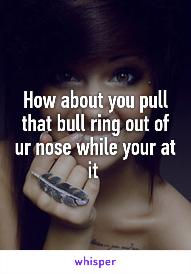 How about you pull that bull ring out of ur nose while your at it 