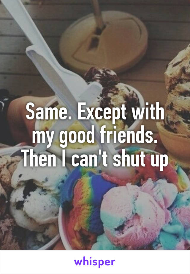 Same. Except with my good friends. Then I can't shut up