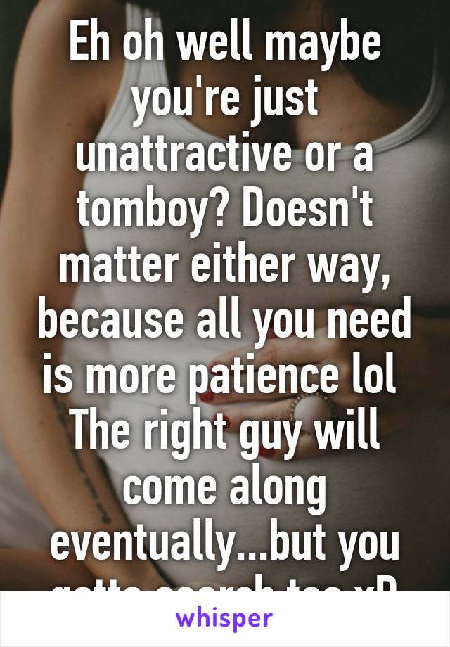 Eh oh well maybe you're just unattractive or a tomboy? Doesn't matter either way, because all you need is more patience lol 
The right guy will come along eventually...but you gotta search too xD