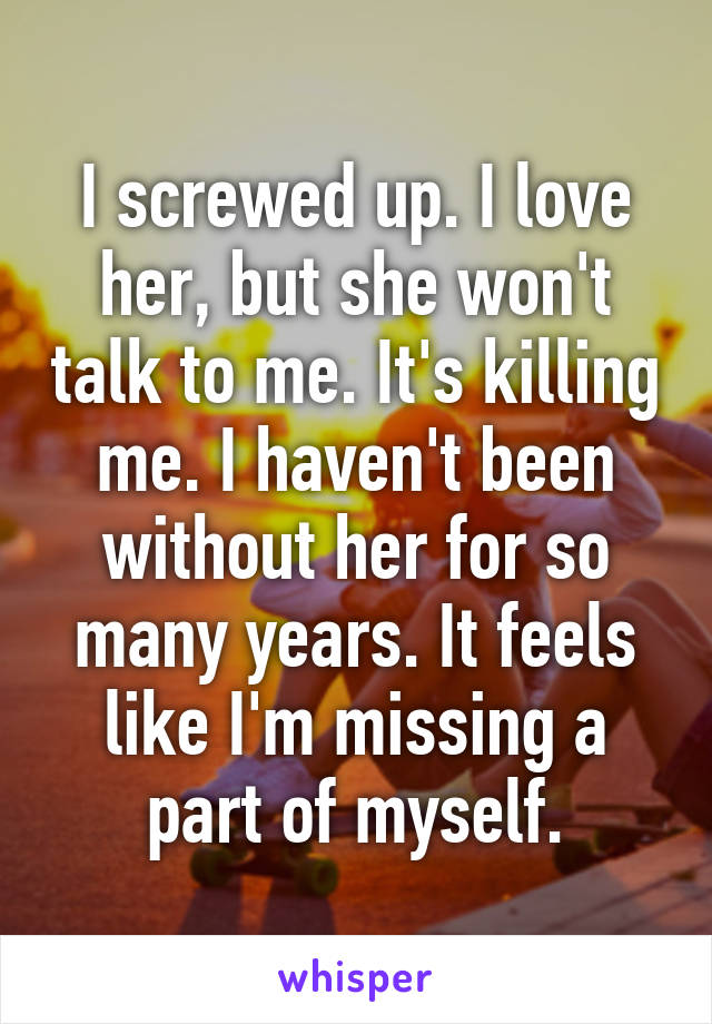 I screwed up. I love her, but she won't talk to me. It's killing me. I haven't been without her for so many years. It feels like I'm missing a part of myself.