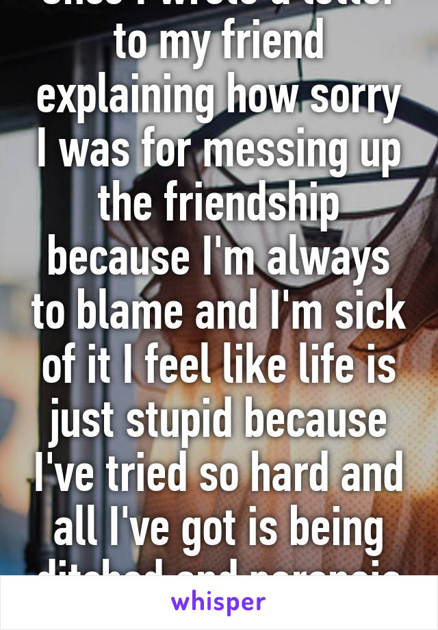 Once I wrote a letter to my friend explaining how sorry I was for messing up the friendship because I'm always to blame and I'm sick of it I feel like life is just stupid because I've tried so hard and all I've got is being ditched and paranoia 💩 