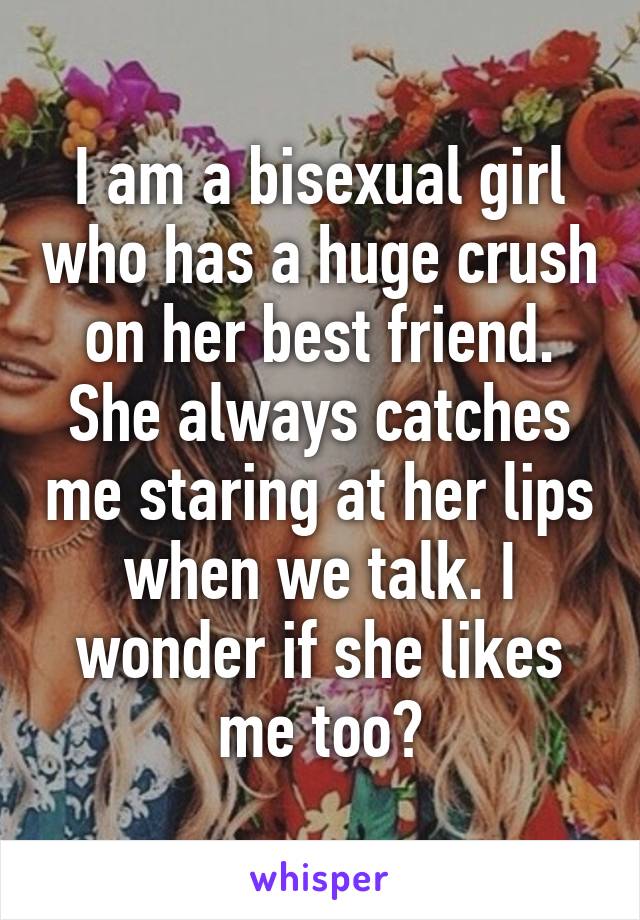 I am a bisexual girl who has a huge crush on her best friend. She always catches me staring at her lips when we talk. I wonder if she likes me too?