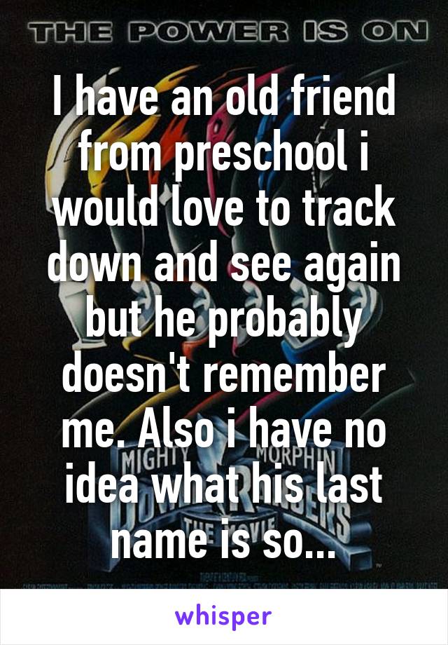 I have an old friend from preschool i would love to track down and see again but he probably doesn't remember me. Also i have no idea what his last name is so...