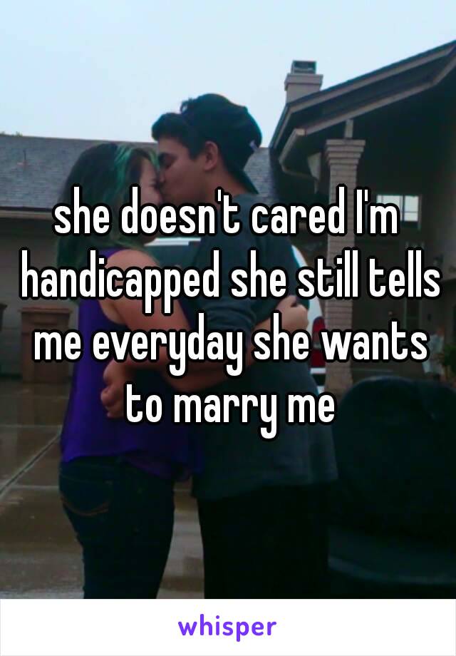 she doesn't cared I'm handicapped she still tells me everyday she wants to marry me