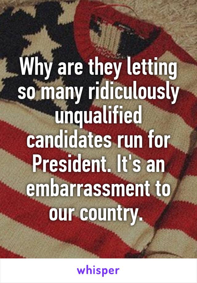 Why are they letting so many ridiculously unqualified candidates run for President. It's an embarrassment to our country. 