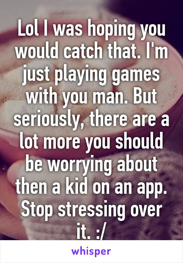 Lol I was hoping you would catch that. I'm just playing games with you man. But seriously, there are a lot more you should be worrying about then a kid on an app. Stop stressing over it. :/