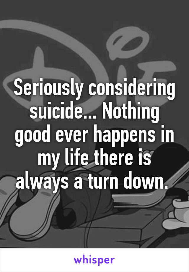 Seriously considering suicide... Nothing good ever happens in my life there is always a turn down. 