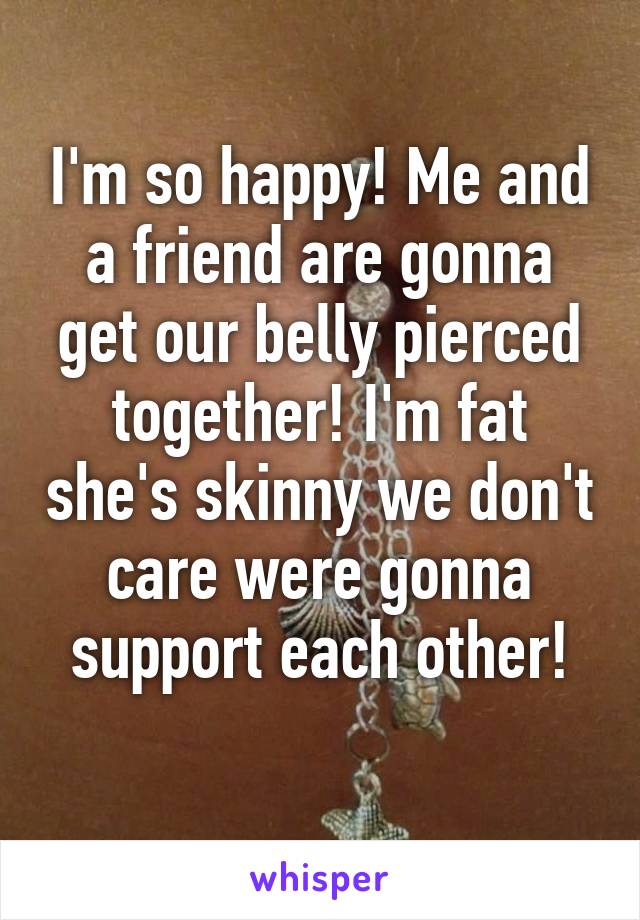 I'm so happy! Me and a friend are gonna get our belly pierced together! I'm fat she's skinny we don't care were gonna support each other!
