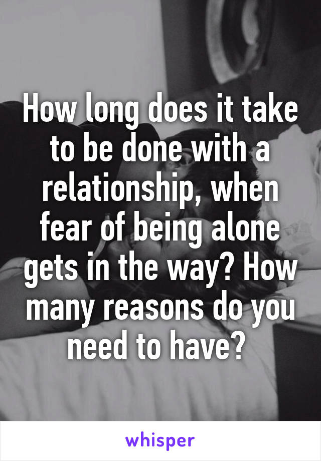 How long does it take to be done with a relationship, when fear of being alone gets in the way? How many reasons do you need to have? 