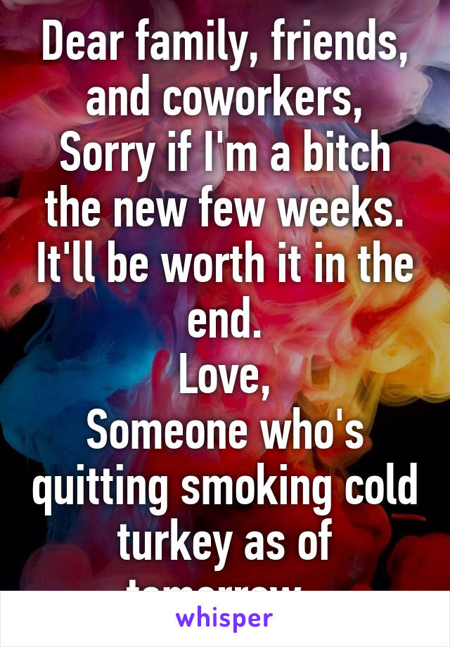 Dear family, friends, and coworkers,
Sorry if I'm a bitch the new few weeks. It'll be worth it in the end.
Love,
Someone who's quitting smoking cold turkey as of tomorrow. 