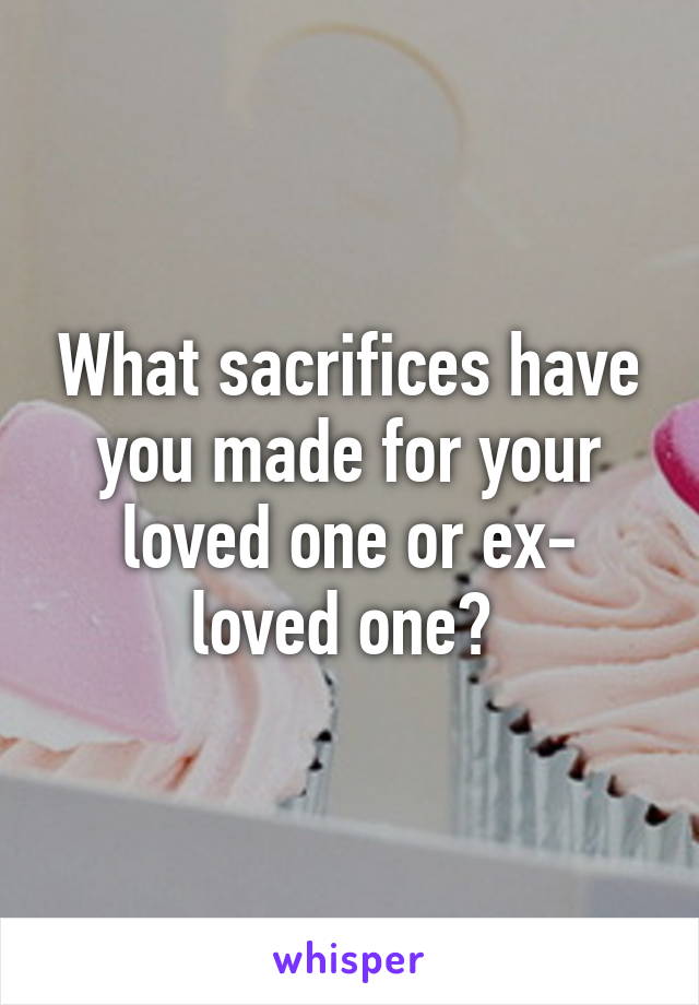 What sacrifices have you made for your loved one or ex- loved one? 