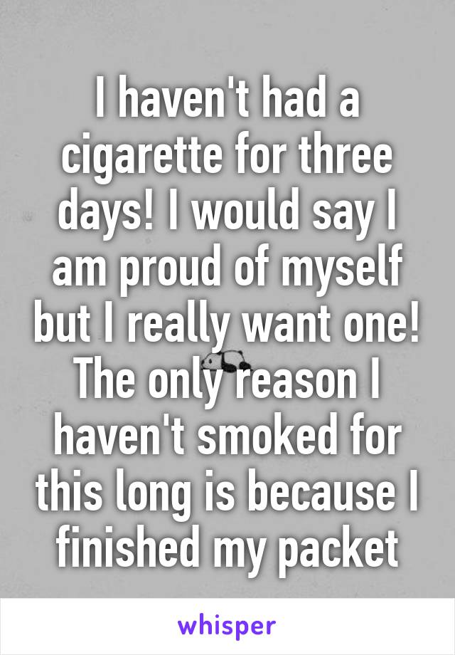 I haven't had a cigarette for three days! I would say I am proud of myself but I really want one! The only reason I haven't smoked for this long is because I finished my packet