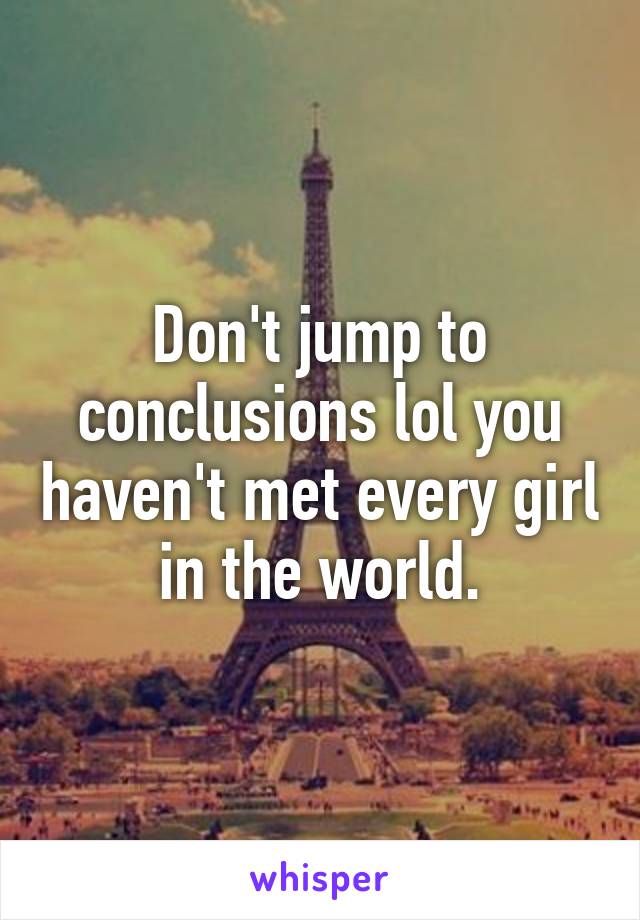 Don't jump to conclusions lol you haven't met every girl in the world.