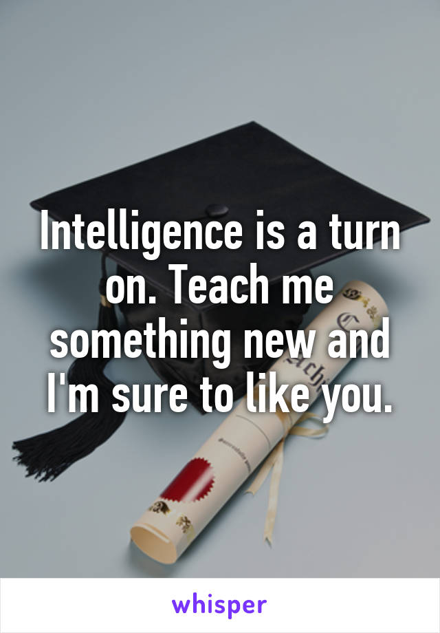 Intelligence is a turn on. Teach me something new and I'm sure to like you.