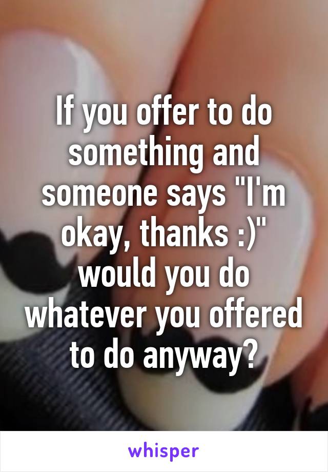 If you offer to do something and someone says "I'm okay, thanks :)" would you do whatever you offered to do anyway?