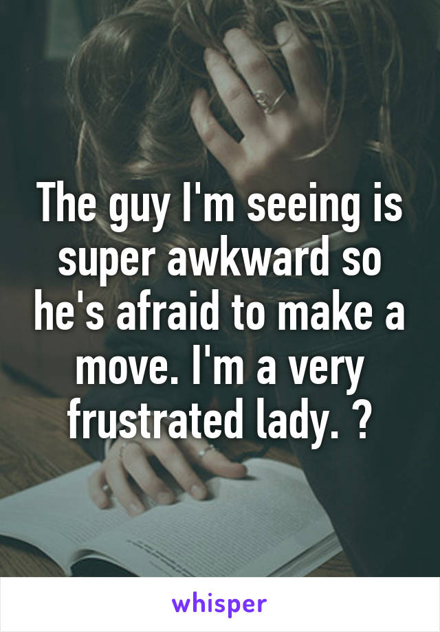 The guy I'm seeing is super awkward so he's afraid to make a move. I'm a very frustrated lady. 😂